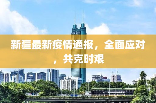 新疆最新疫情通报，全面应对，共克时艰