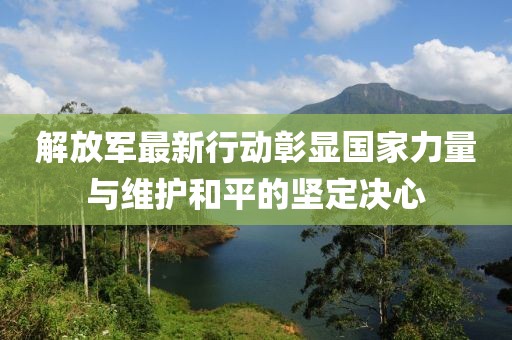 解放军最新行动彰显国家力量与维护和平的坚定决心