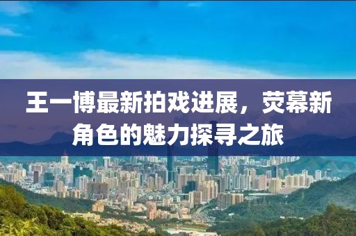 王一博最新拍戏进展，荧幕新角色的魅力探寻之旅