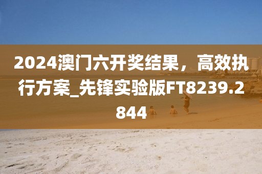 2024澳门六开奖结果，高效执行方案_先锋实验版FT8239.2844