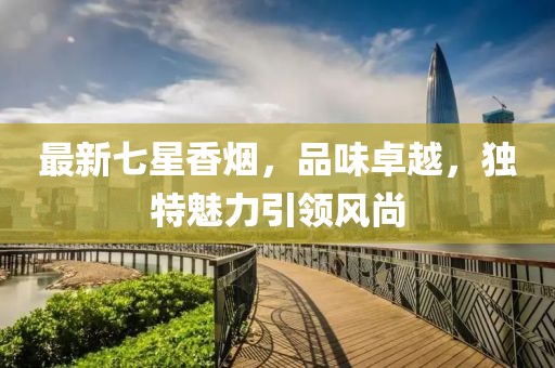 最新七星香烟，品味卓越，独特魅力引领风尚