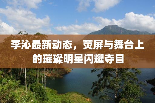 李沁最新动态，荧屏与舞台上的璀璨明星闪耀夺目
