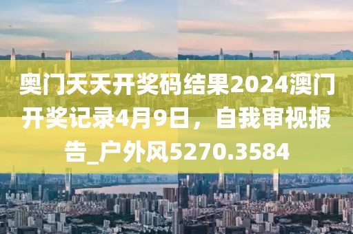 奥门天天开奖码结果2024澳门开奖记录4月9日，自我审视报告_户外风5270.3584