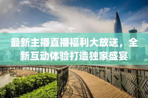 最新主播直播福利大放送，全新互动体验打造独家盛宴