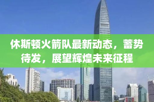 休斯顿火箭队最新动态，蓄势待发，展望辉煌未来征程