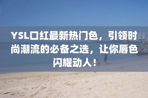 YSL口红最新热门色，引领时尚潮流的必备之选，让你唇色闪耀动人！
