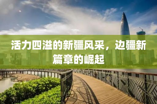 活力四溢的新疆风采，边疆新篇章的崛起