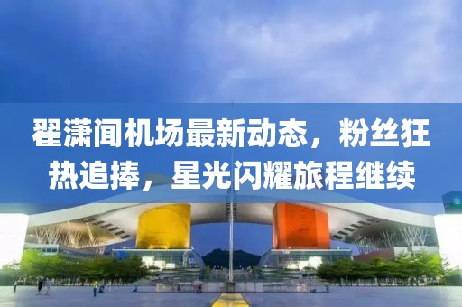 翟潇闻机场最新动态，粉丝狂热追捧，星光闪耀旅程继续