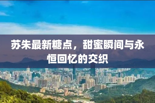 苏朱最新糖点，甜蜜瞬间与永恒回忆的交织