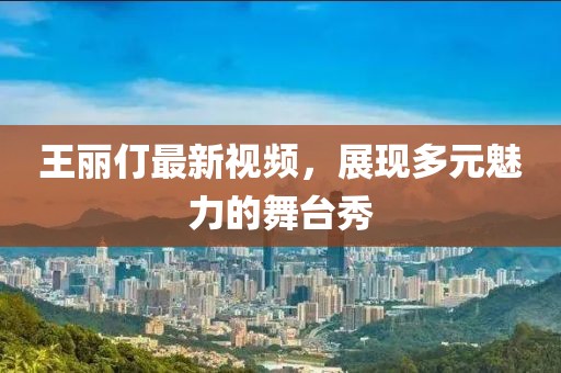王丽仃最新视频，展现多元魅力的舞台秀