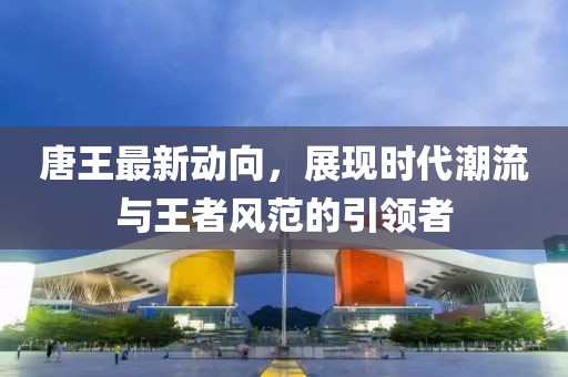 唐王最新动向，展现时代潮流与王者风范的引领者