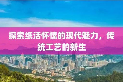 探索纸活怀愫的现代魅力，传统工艺的新生