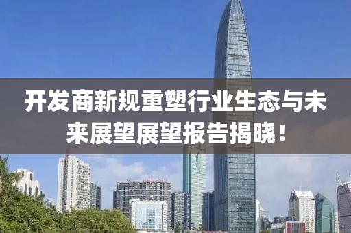 开发商新规重塑行业生态与未来展望展望报告揭晓！
