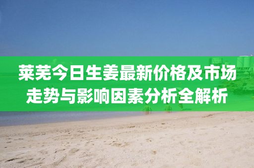莱芜今日生姜最新价格及市场走势与影响因素分析全解析