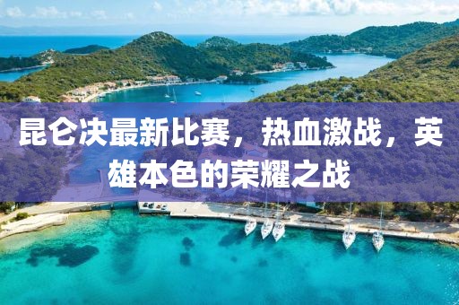 昆仑决最新比赛，热血激战，英雄本色的荣耀之战
