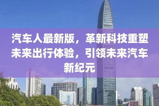 汽车人最新版，革新科技重塑未来出行体验，引领未来汽车新纪元