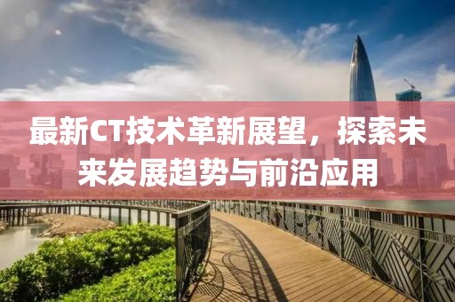 最新CT技术革新展望，探索未来发展趋势与前沿应用
