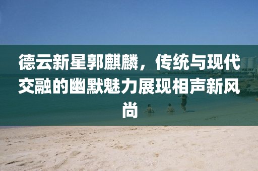 德云新星郭麒麟，传统与现代交融的幽默魅力展现相声新风尚