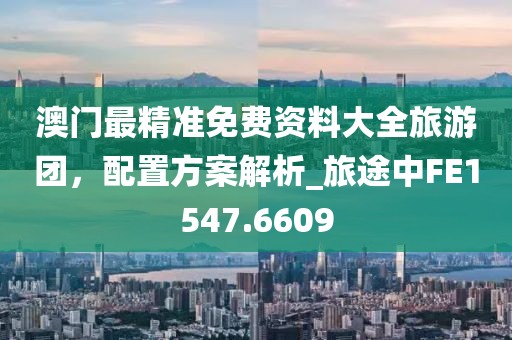 澳门最精准免费资料大全旅游团，配置方案解析_旅途中FE1547.6609