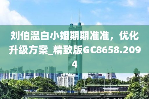 刘伯温白小姐期期准准，优化升级方案_精致版GC8658.2094