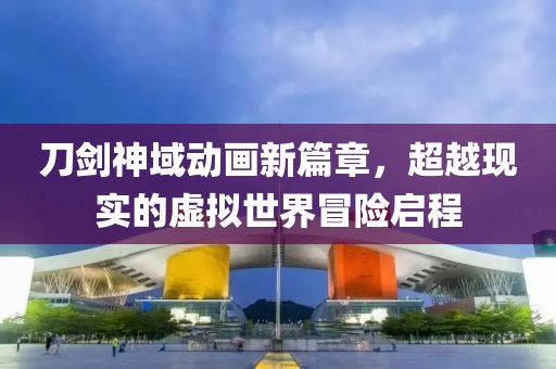 刀剑神域动画新篇章，超越现实的虚拟世界冒险启程