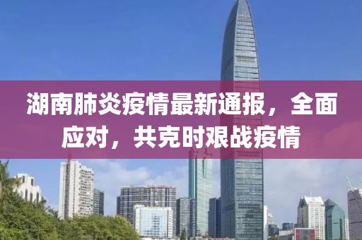 湖南肺炎疫情最新通报，全面应对，共克时艰战疫情