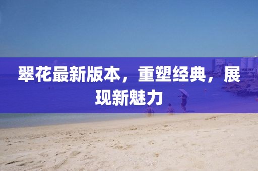 翠花最新版本，重塑经典，展现新魅力