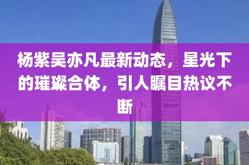 杨紫吴亦凡最新动态，星光下的璀璨合体，引人瞩目热议不断
