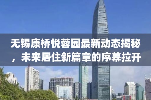 无锡康桥悦蓉园最新动态揭秘，未来居住新篇章的序幕拉开