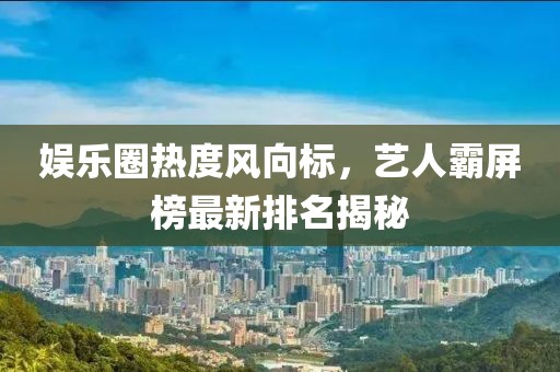 娱乐圈热度风向标，艺人霸屏榜最新排名揭秘