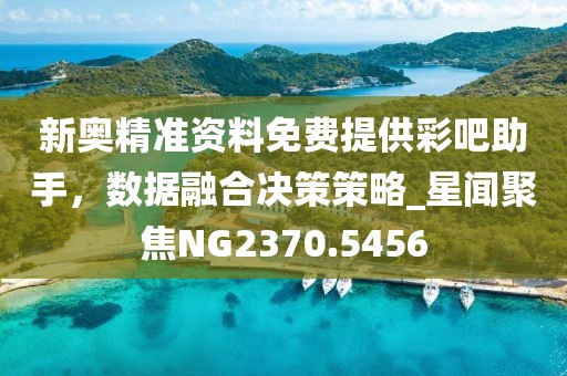 新奥精准资料免费提供彩吧助手，数据融合决策策略_星闻聚焦NG2370.5456