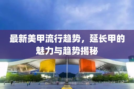 最新美甲流行趋势，延长甲的魅力与趋势揭秘