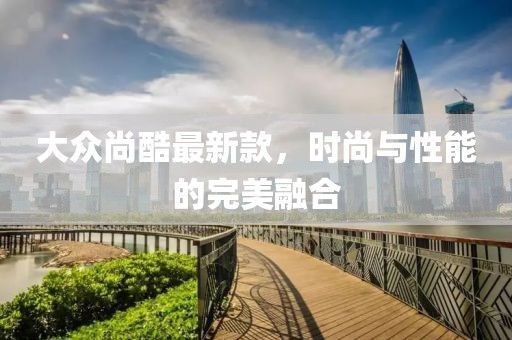 大众尚酷最新款，时尚与性能的完美融合