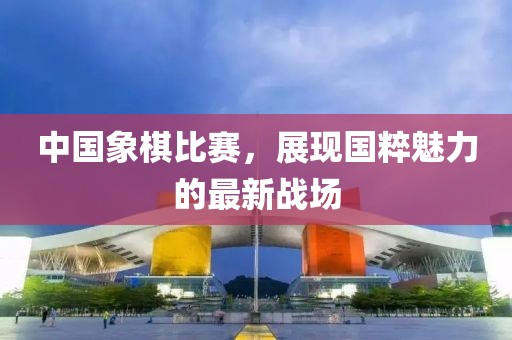 中国象棋比赛，展现国粹魅力的最新战场