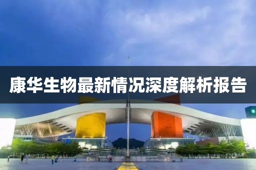 康华生物最新情况深度解析报告