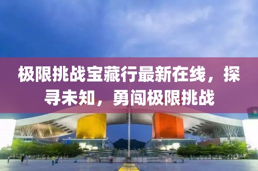 极限挑战宝藏行最新在线，探寻未知，勇闯极限挑战