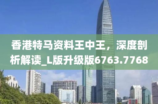 香港特马资料王中王，深度剖析解读_L版升级版6763.7768