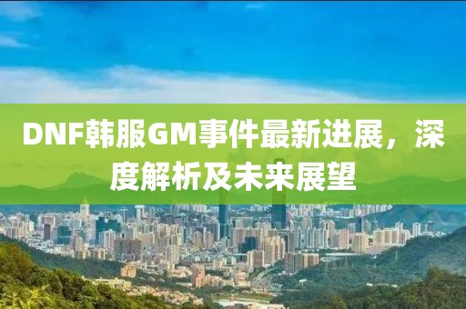 DNF韩服GM事件最新进展，深度解析及未来展望
