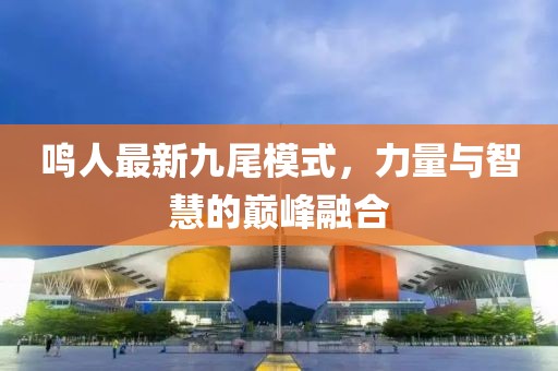 鸣人最新九尾模式，力量与智慧的巅峰融合