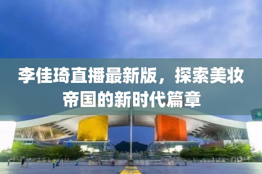 李佳琦直播最新版，探索美妆帝国的新时代篇章