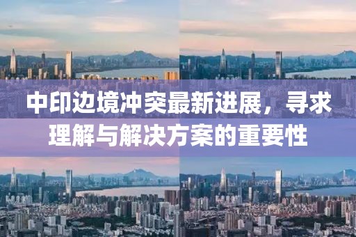 中印边境冲突最新进展，寻求理解与解决方案的重要性