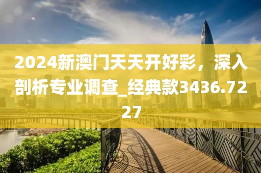 2024新澳门天天开好彩，深入剖析专业调查_经典款3436.7227