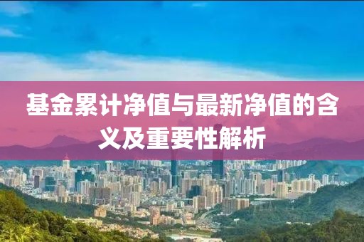 基金累计净值与最新净值的含义及重要性解析