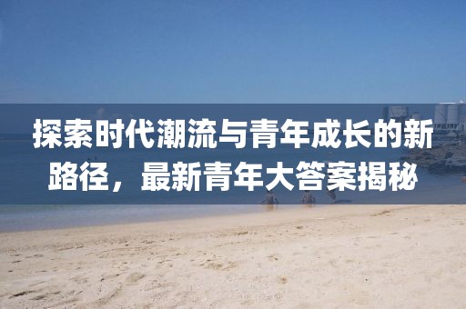 探索时代潮流与青年成长的新路径，最新青年大答案揭秘