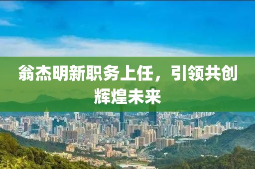翁杰明新职务上任，引领共创辉煌未来