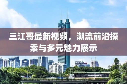 三江哥最新视频，潮流前沿探索与多元魅力展示