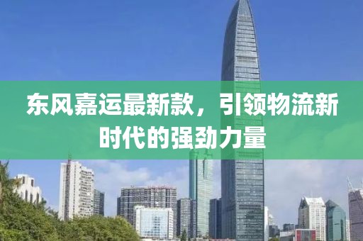 东风嘉运最新款，引领物流新时代的强劲力量