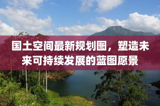 国土空间最新规划图，塑造未来可持续发展的蓝图愿景