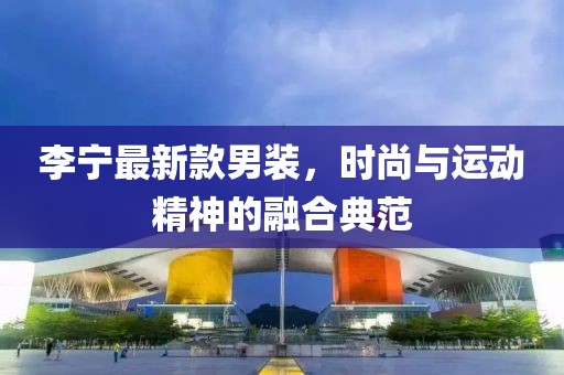 李宁最新款男装，时尚与运动精神的融合典范