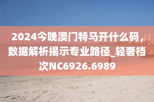 2024今晚澳门特马开什么码，数据解析揭示专业路径_轻奢档次NC6926.6989
